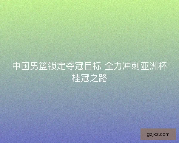 中国男篮锁定夺冠目标 全力冲刺亚洲杯桂冠之路