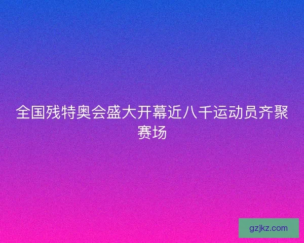 全国残特奥会盛大开幕近八千运动员齐聚赛场