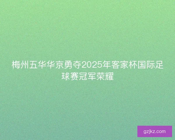 梅州五华华京勇夺2025年客家杯国际足球赛冠军荣耀