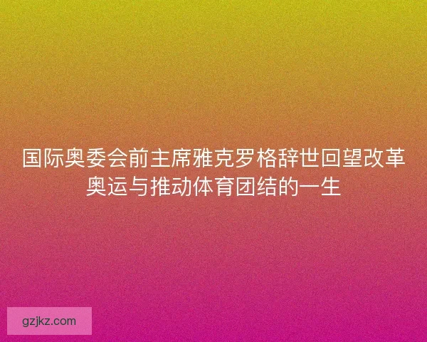 国际奥委会前主席雅克罗格辞世回望改革奥运与推动体育团结的一生