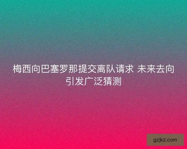 梅西向巴塞罗那提交离队请求 未来去向引发广泛猜测
