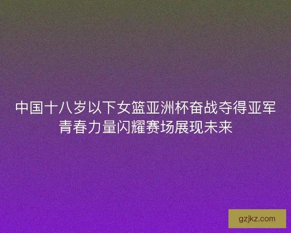 中国十八岁以下女篮亚洲杯奋战夺得亚军青春力量闪耀赛场展现未来