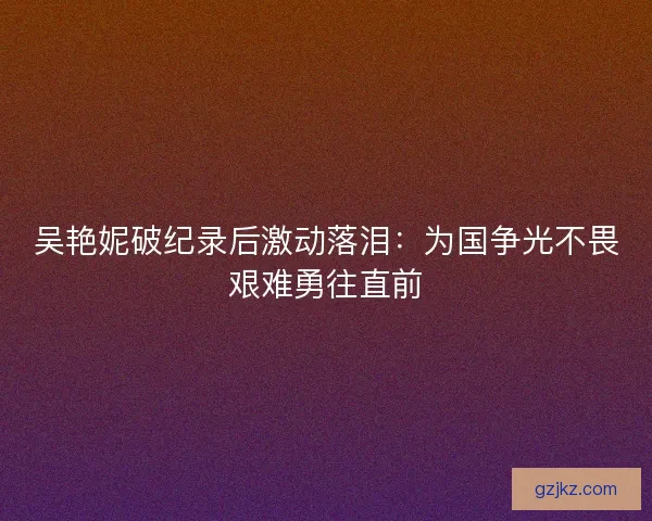吴艳妮破纪录后激动落泪：为国争光不畏艰难勇往直前