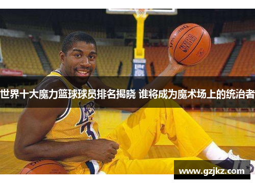 世界十大魔力篮球球员排名揭晓 谁将成为魔术场上的统治者