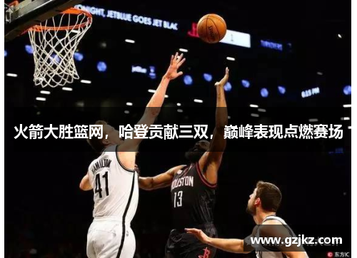火箭大胜篮网，哈登贡献三双，巅峰表现点燃赛场