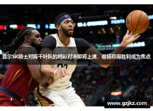 首尔SK骑士对阵千叶队的精彩对决即将上演，谁将赢得胜利成为焦点