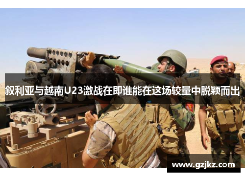 叙利亚与越南U23激战在即谁能在这场较量中脱颖而出