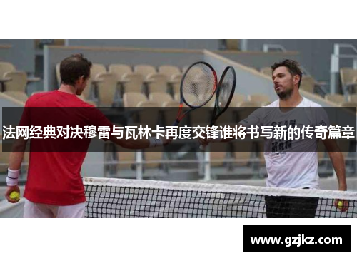 法网经典对决穆雷与瓦林卡再度交锋谁将书写新的传奇篇章